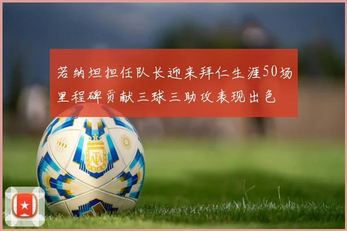 若纳坦担任队长迎来拜仁生涯50场里程碑贡献三球三助攻表现出色