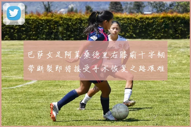 巴萨女足阿莱桑德里右膝前十字韧带断裂即将接受手术恢复之路艰难
