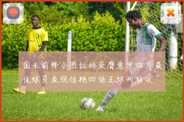 国米前锋小图拉姆荣膺意甲四月最佳球员表现惊艳四场五球两助攻