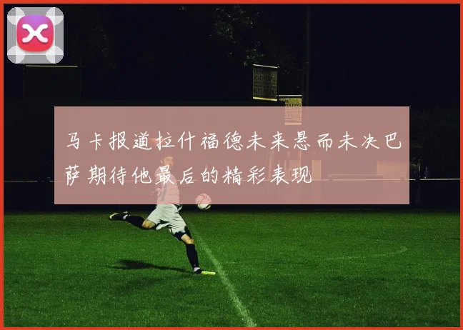 马卡报道拉什福德未来悬而未决巴萨期待他最后的精彩表现