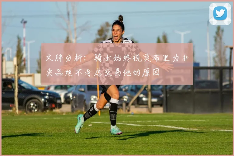 文胖分析：骑士始终视莫布里为非卖品绝不考虑交易他的原因