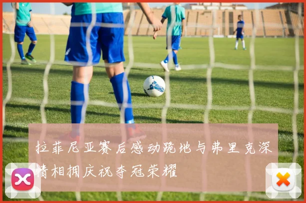 拉菲尼亚赛后感动跪地与弗里克深情相拥庆祝夺冠荣耀