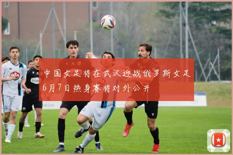 中国女足将在武汉迎战俄罗斯女足6月7日热身赛将对外公开